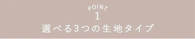 POINT1 選べる3つの生地タイプ
